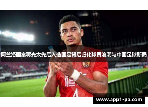 阿兰洛国富蒋光太先后入选国足背后归化球员浪潮与中国足球新局