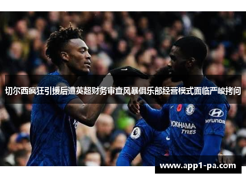 切尔西疯狂引援后遭英超财务审查风暴俱乐部经营模式面临严峻拷问