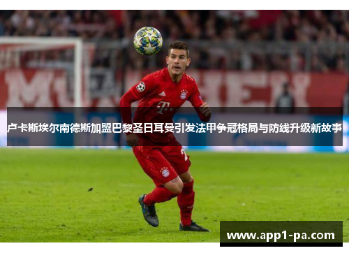 卢卡斯埃尔南德斯加盟巴黎圣日耳曼引发法甲争冠格局与防线升级新故事