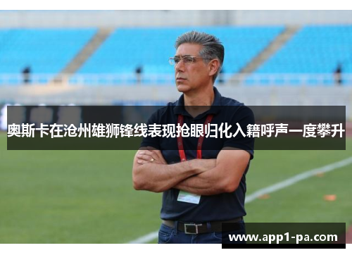 奥斯卡在沧州雄狮锋线表现抢眼归化入籍呼声一度攀升